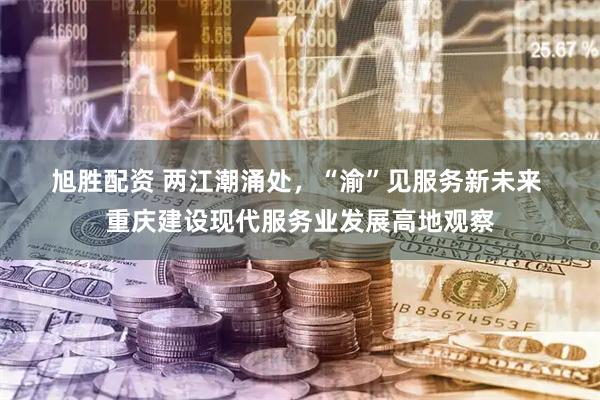 旭胜配资 两江潮涌处，“渝”见服务新未来&#32;重庆建设现代服务业发展高地观察