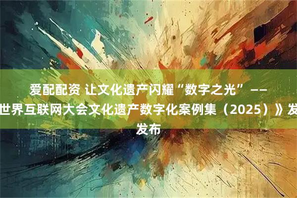 爱配配资 让文化遗产闪耀“数字之光” ——《世界互联网大会文化遗产数字化案例集（2025）》发布