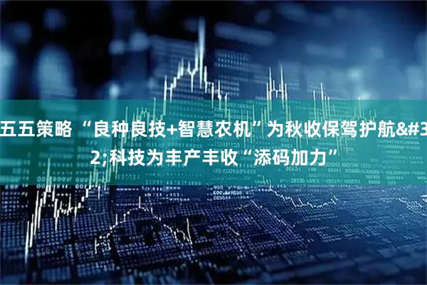 五五策略 “良种良技+智慧农机”为秋收保驾护航 科技为丰产丰收“添码加力”