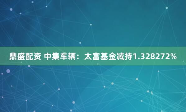 鼎盛配资 中集车辆：太富基金减持1.328272%