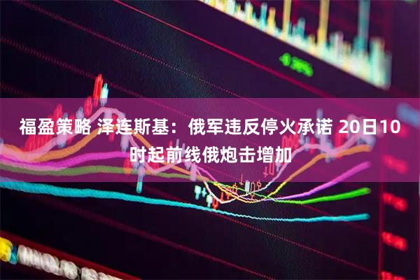 福盈策略 泽连斯基：俄军违反停火承诺 20日10时起前线俄炮击增加