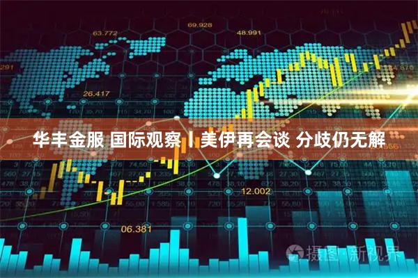 华丰金服 国际观察丨美伊再会谈 分歧仍无解