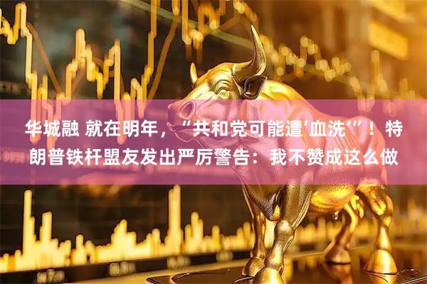 华城融 就在明年，“共和党可能遭‘血洗’”！特朗普铁杆盟友发出严厉警告：我不赞成这么做
