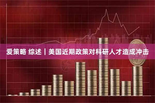 爱策略 综述｜美国近期政策对科研人才造成冲击