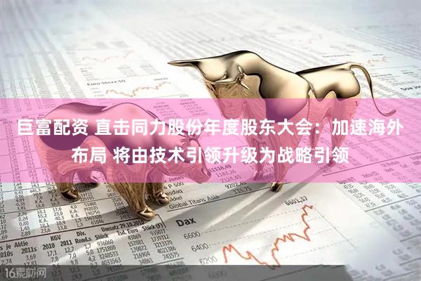 巨富配资 直击同力股份年度股东大会：加速海外布局 将由技术引领升级为战略引领