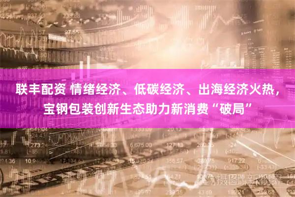 联丰配资 情绪经济、低碳经济、出海经济火热，宝钢包装创新生态助力新消费“破局”