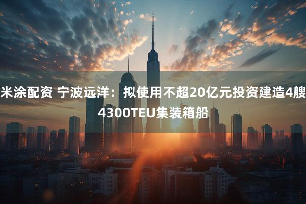 米涂配资 宁波远洋：拟使用不超20亿元投资建造4艘4300TEU集装箱船