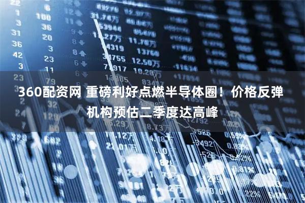 360配资网 重磅利好点燃半导体圈！价格反弹 机构预估二季度达高峰