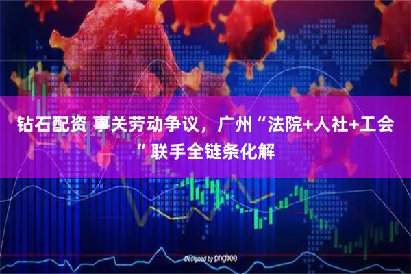 钻石配资 事关劳动争议，广州“法院+人社+工会”联手全链条化解