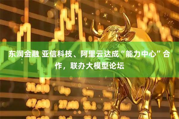 东润金融 亚信科技、阿里云达成“能力中心”合作，联办大模型论坛