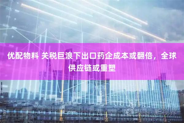 优配物料 关税巨浪下出口药企成本或翻倍，全球供应链或重塑