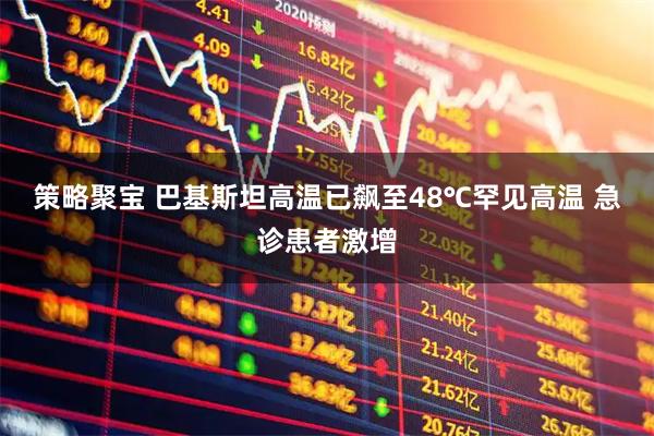策略聚宝 巴基斯坦高温已飙至48℃罕见高温 急诊患者激增