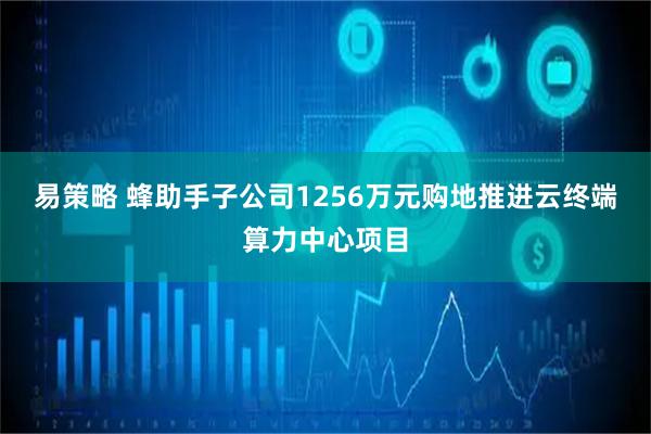 易策略 蜂助手子公司1256万元购地推进云终端算力中心项目