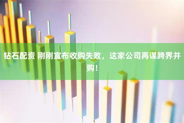 钻石配资 刚刚宣布收购失败，这家公司再谋跨界并购！
