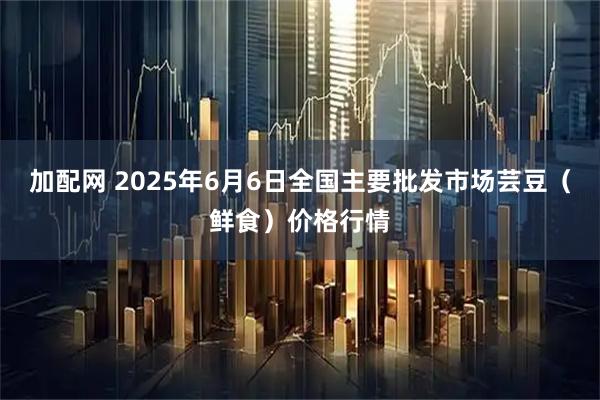 加配网 2025年6月6日全国主要批发市场芸豆（鲜食）价格行情
