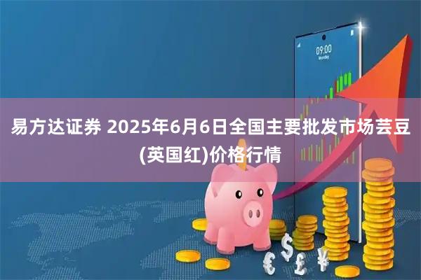 易方达证券 2025年6月6日全国主要批发市场芸豆(英国红)价格行情