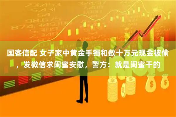 国客信配 女子家中黄金手镯和数十万元现金被偷，发微信求闺蜜安慰，警方：就是闺蜜干的