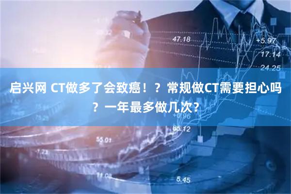 启兴网 CT做多了会致癌！？常规做CT需要担心吗？一年最多做几次？