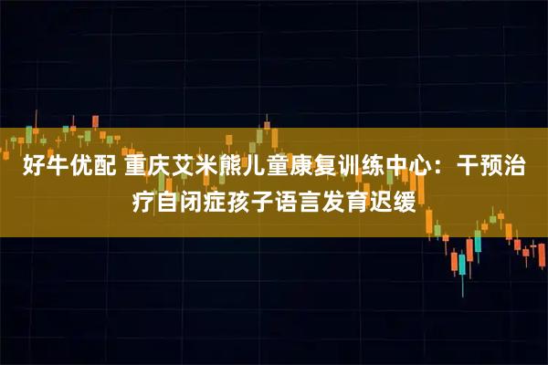 好牛优配 重庆艾米熊儿童康复训练中心:干预治疗自闭症孩子语言发育迟缓