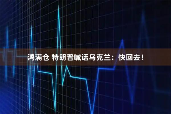 鸿满仓 特朗普喊话乌克兰：快回去！