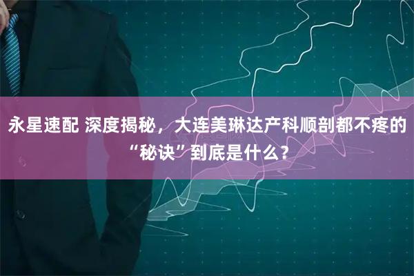 永星速配 深度揭秘，大连美琳达产科顺剖都不疼的“秘诀”到底是什么？
