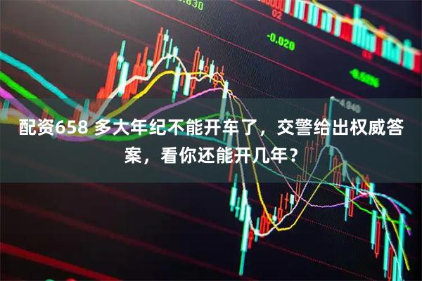 配资658 多大年纪不能开车了，交警给出权威答案，看你还能开几年？