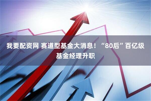 我要配资网 赛道型基金大消息!“80后”百亿级基金经理升职
