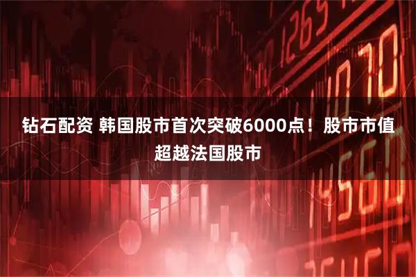 钻石配资 韩国股市首次突破6000点!股市市值超越法国股市