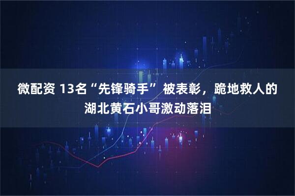 微配资 13名“先锋骑手” 被表彰，跪地救人的湖北黄石小哥激动落泪