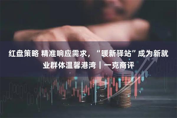 红盘策略 精准响应需求，“暖新驿站”成为新就业群体温馨港湾｜一克商评