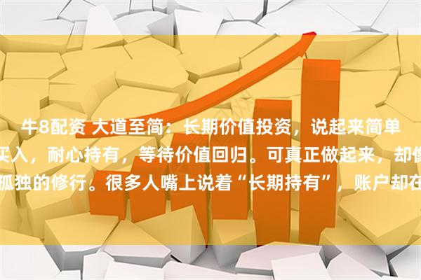 牛8配资 大道至简:长期价值投资,说起来简单:买优质资产,便宜时买入,耐心持有,等待价值回归。可真正做起来,却像一场漫长而孤独的修行。很多人嘴上说着“长期持有”,账户却在三年不涨、五年横盘时悄然清仓。为什