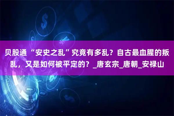 贝股通 “安史之乱”究竟有多乱?自古最血腥的叛乱,又是如何被平定的?_唐玄宗_唐朝_安禄山