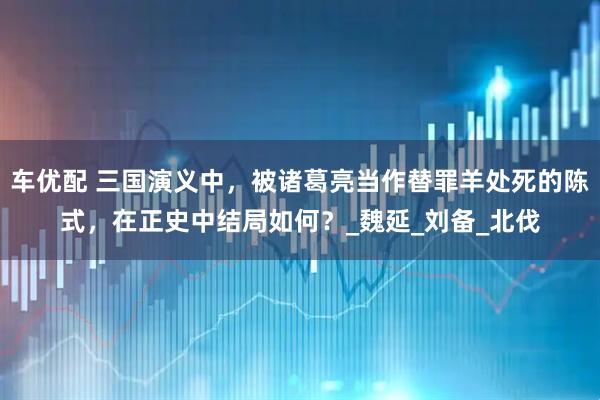 车优配 三国演义中，被诸葛亮当作替罪羊处死的陈式，在正史中结局如何？_魏延_刘备_北伐