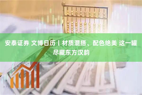 安泰证券 文博日历丨材质混搭、配色绝美 这一罐尽藏东方汉韵
